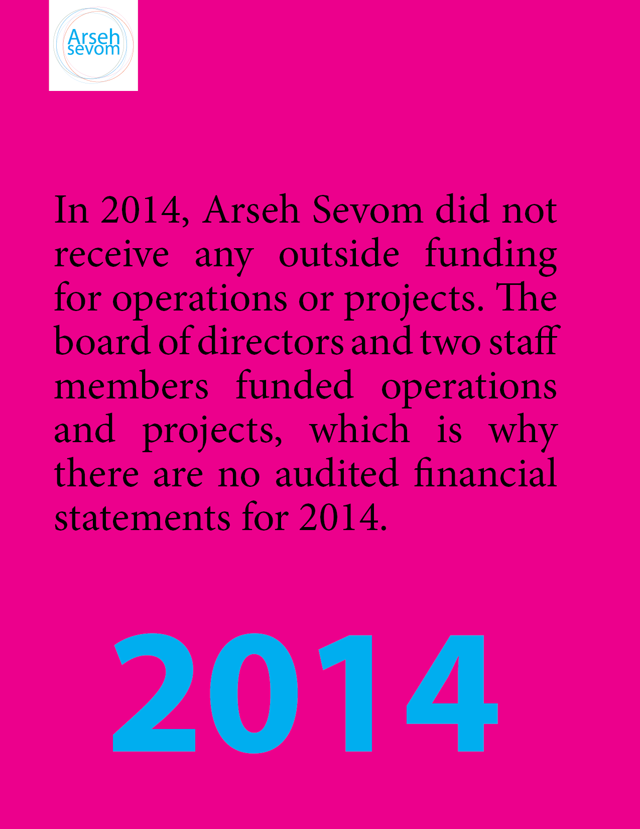 "In 2014, Arseh Sevom did not receive any outside funding for operations or projects. The board of directors and two staff members funded operations and projects, which is why there are no audited financial statements for 2014"